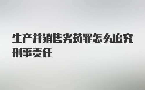 生产并销售劣药罪怎么追究刑事责任