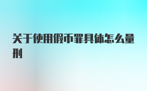 关于使用假币罪具体怎么量刑