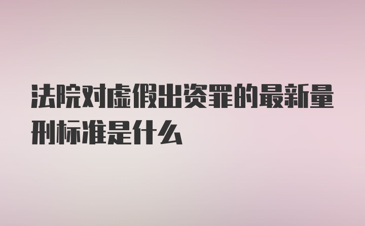 法院对虚假出资罪的最新量刑标准是什么