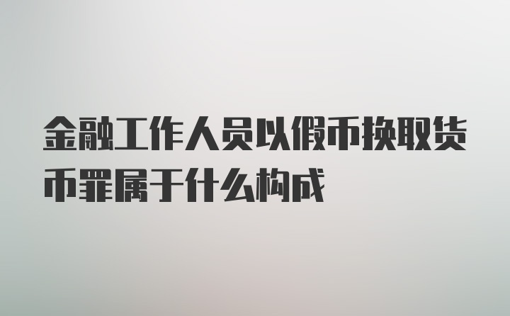 金融工作人员以假币换取货币罪属于什么构成