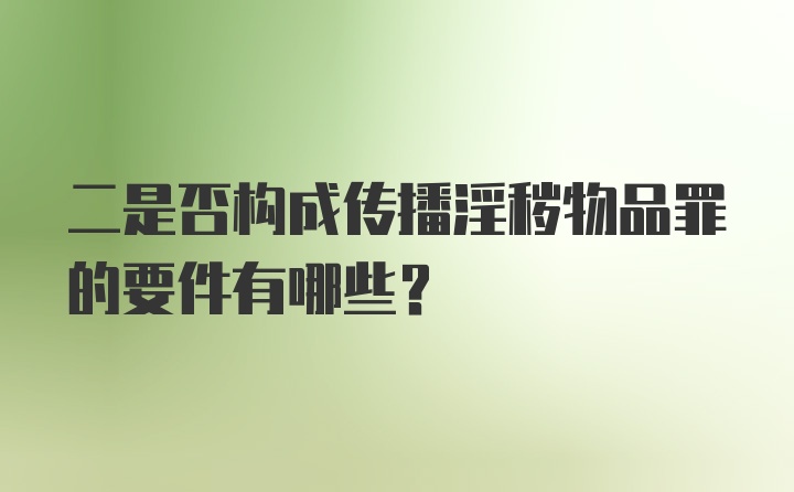 二是否构成传播淫秽物品罪的要件有哪些？