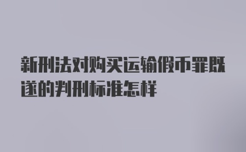 新刑法对购买运输假币罪既遂的判刑标准怎样