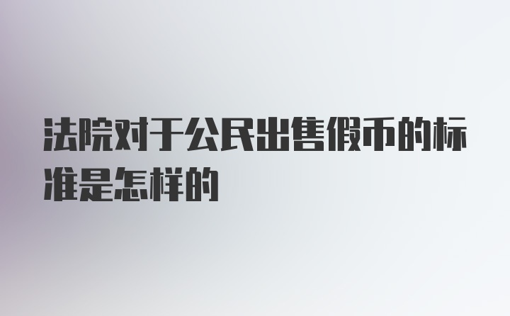 法院对于公民出售假币的标准是怎样的