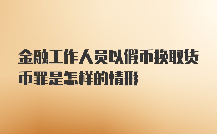 金融工作人员以假币换取货币罪是怎样的情形