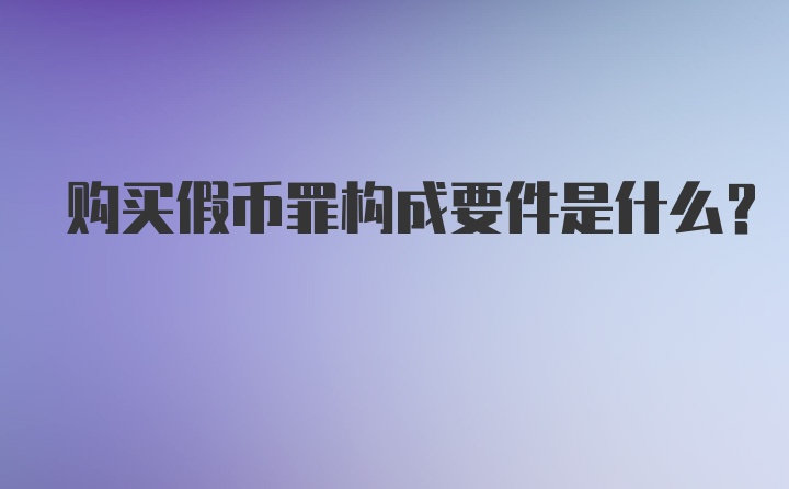 购买假币罪构成要件是什么?