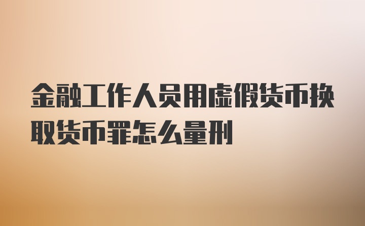 金融工作人员用虚假货币换取货币罪怎么量刑