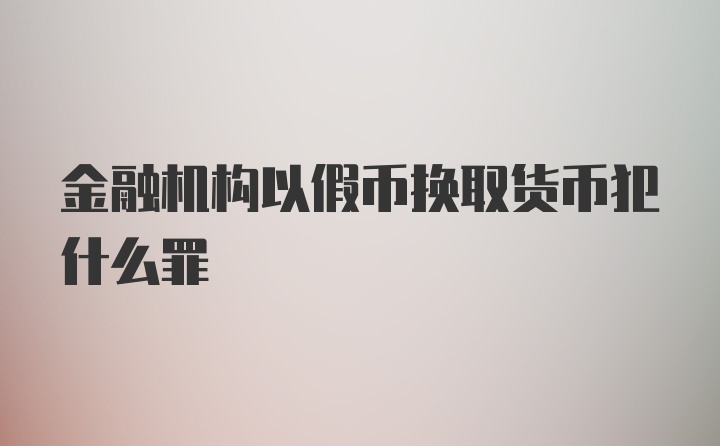 金融机构以假币换取货币犯什么罪