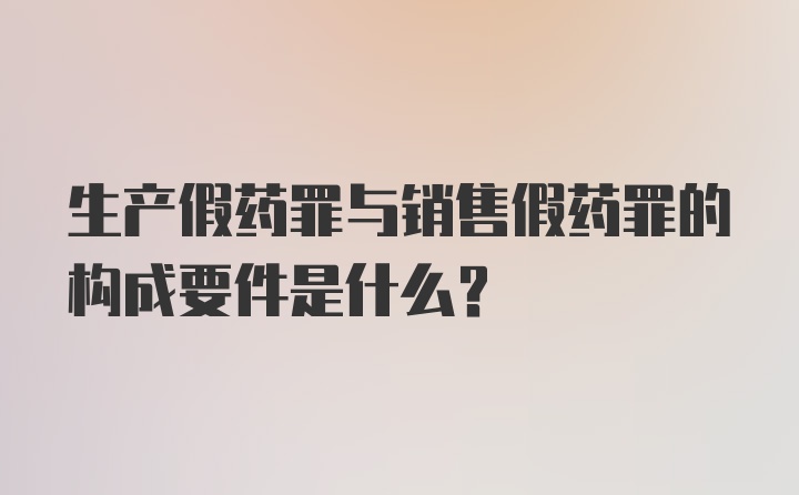 生产假药罪与销售假药罪的构成要件是什么？