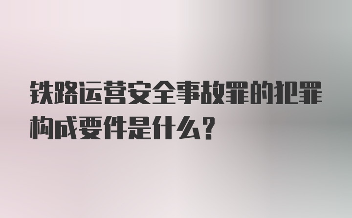 铁路运营安全事故罪的犯罪构成要件是什么？