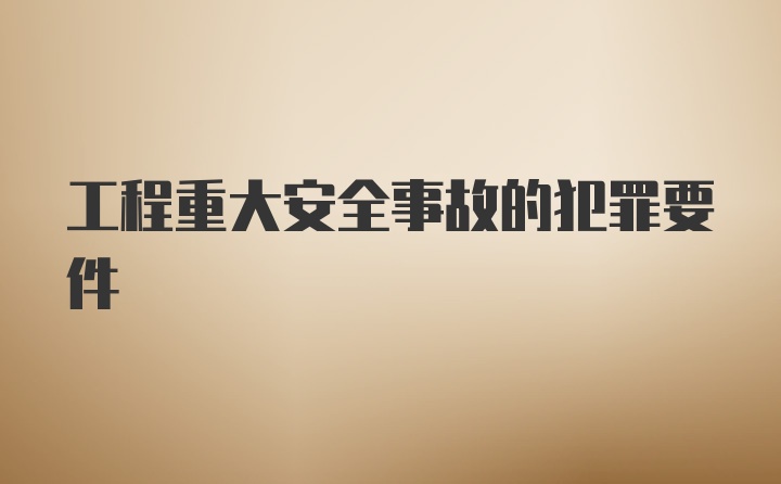 工程重大安全事故的犯罪要件