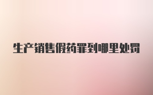 生产销售假药罪到哪里处罚