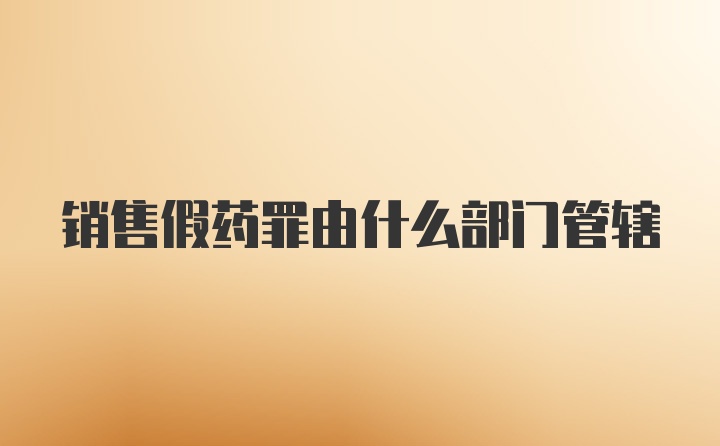销售假药罪由什么部门管辖