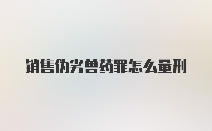 销售伪劣兽药罪怎么量刑