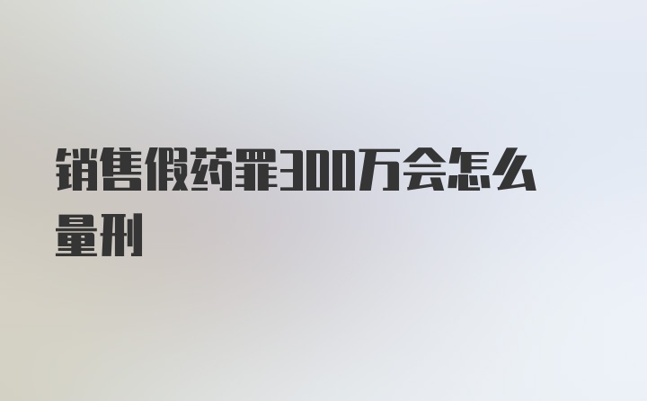 销售假药罪300万会怎么量刑