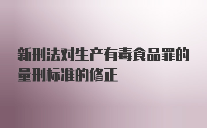 新刑法对生产有毒食品罪的量刑标准的修正