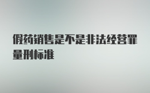 假药销售是不是非法经营罪量刑标准