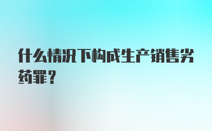 什么情况下构成生产销售劣药罪?