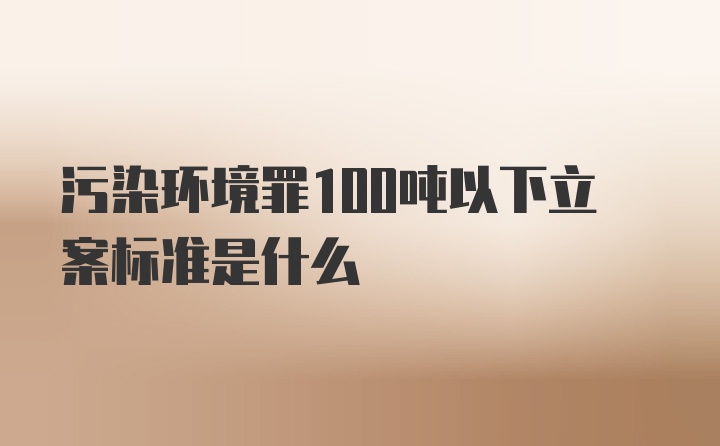 污染环境罪100吨以下立案标准是什么