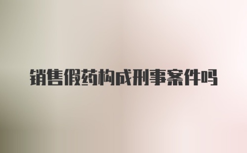 销售假药构成刑事案件吗