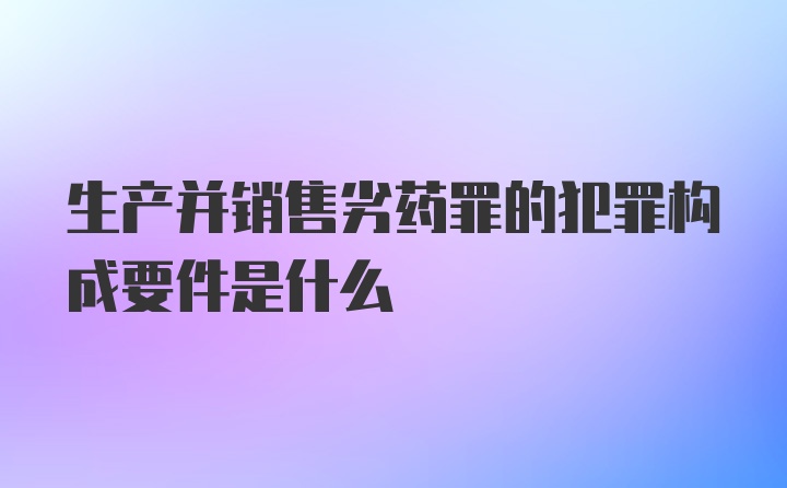 生产并销售劣药罪的犯罪构成要件是什么