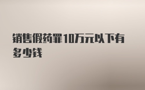 销售假药罪10万元以下有多少钱