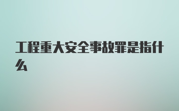 工程重大安全事故罪是指什么