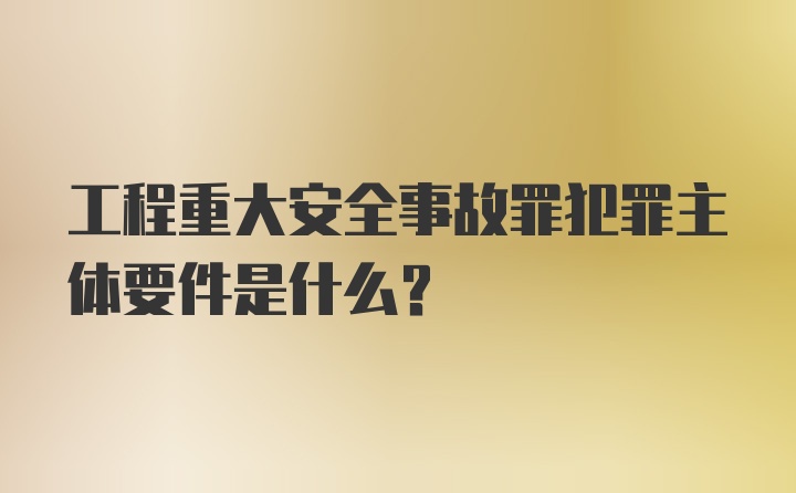 工程重大安全事故罪犯罪主体要件是什么?