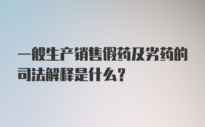 一般生产销售假药及劣药的司法解释是什么？