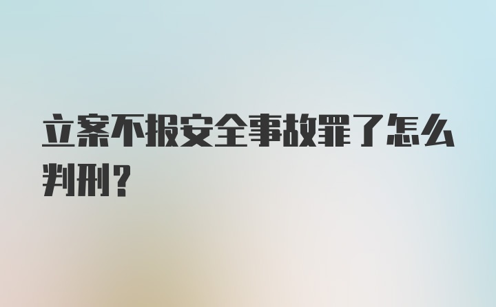 立案不报安全事故罪了怎么判刑?