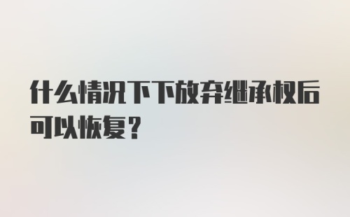 什么情况下下放弃继承权后可以恢复？