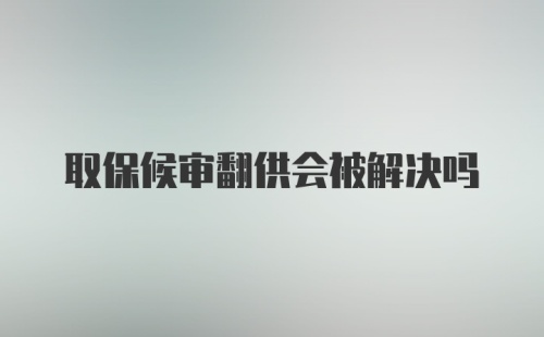 取保候审翻供会被解决吗