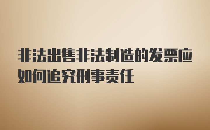 非法出售非法制造的发票应如何追究刑事责任