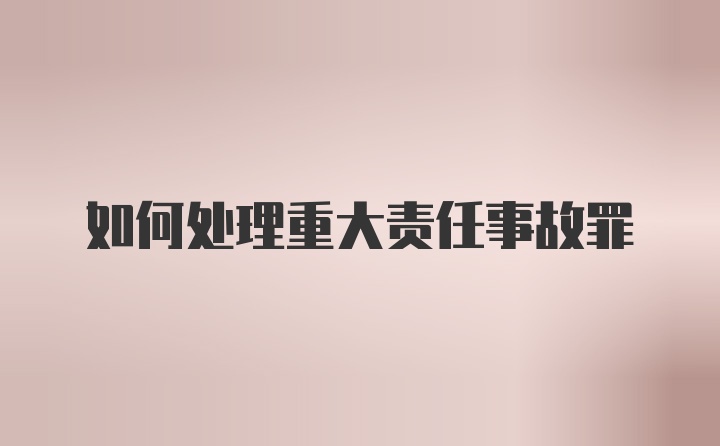 如何处理重大责任事故罪