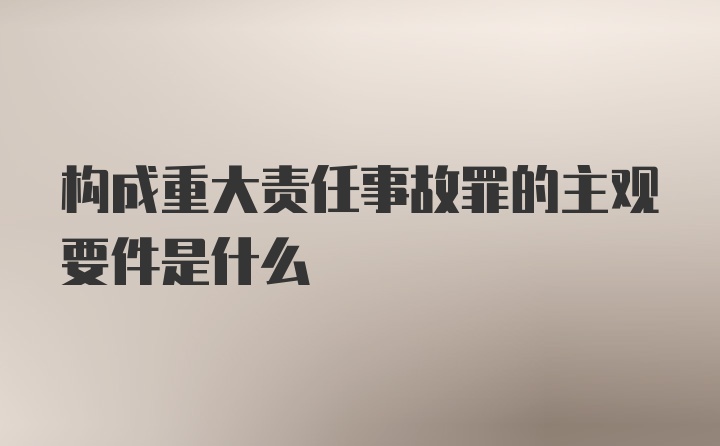 构成重大责任事故罪的主观要件是什么