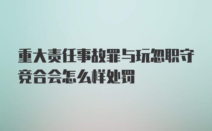 重大责任事故罪与玩忽职守竞合会怎么样处罚