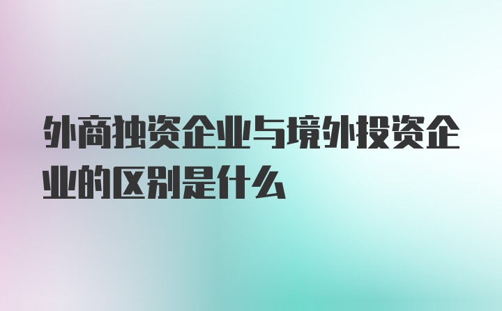 外商独资企业与境外投资企业的区别是什么