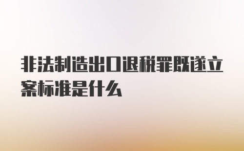 非法制造出口退税罪既遂立案标准是什么