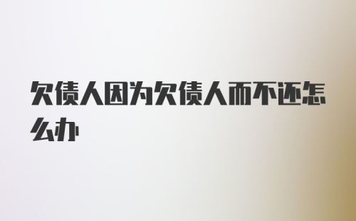 欠债人因为欠债人而不还怎么办