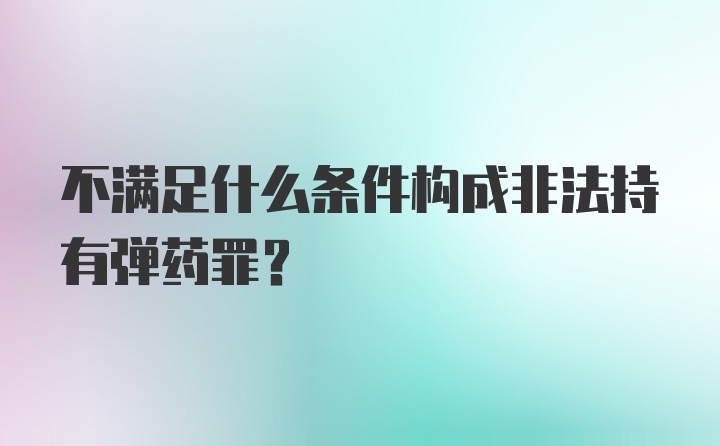 不满足什么条件构成非法持有弹药罪？