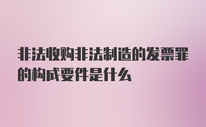 非法收购非法制造的发票罪的构成要件是什么