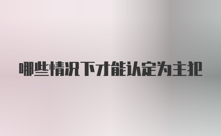 哪些情况下才能认定为主犯