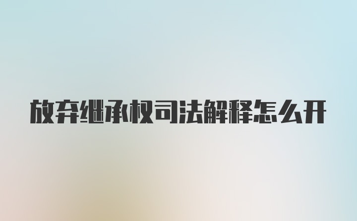 放弃继承权司法解释怎么开