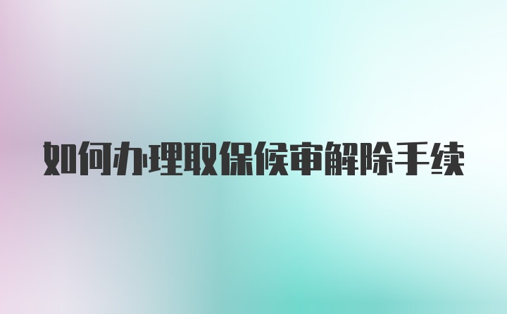 如何办理取保候审解除手续