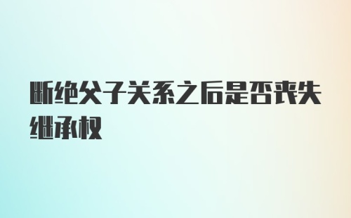 断绝父子关系之后是否丧失继承权