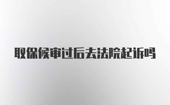 取保候审过后去法院起诉吗