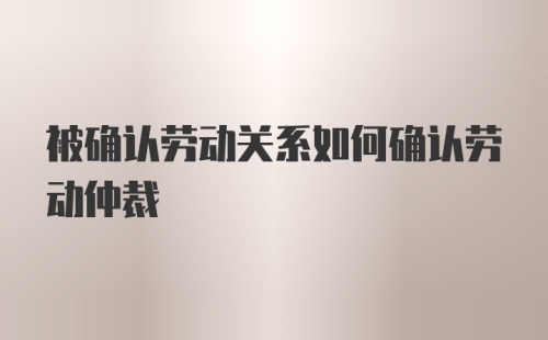 被确认劳动关系如何确认劳动仲裁