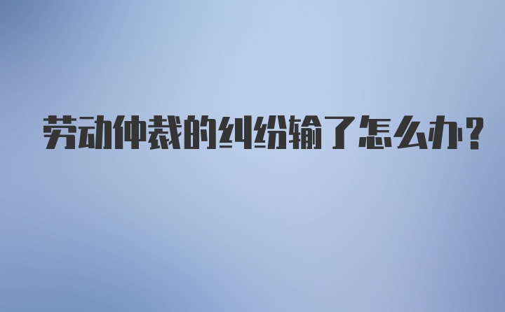 劳动仲裁的纠纷输了怎么办？