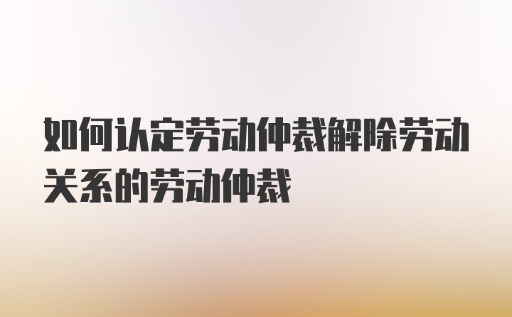 如何认定劳动仲裁解除劳动关系的劳动仲裁