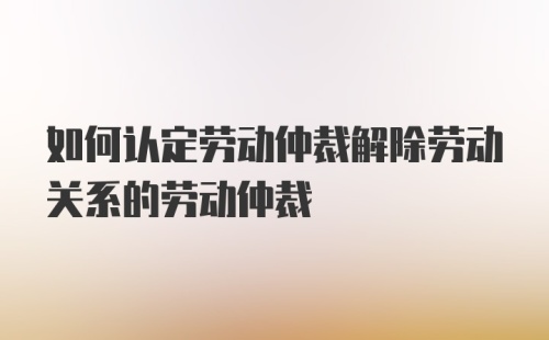 如何认定劳动仲裁解除劳动关系的劳动仲裁