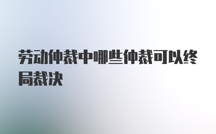 劳动仲裁中哪些仲裁可以终局裁决